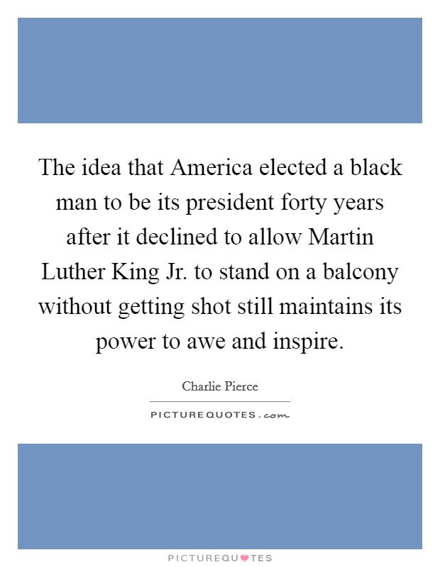 The idea that America elected a black man to be its president forty years after it declined to allow Martin Luther King Jr. to stand on a balcony without getting shot still maintains its power to awe and inspire Picture Quote #1