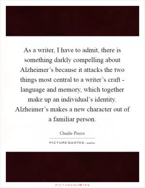 As a writer, I have to admit, there is something darkly compelling about Alzheimer’s because it attacks the two things most central to a writer’s craft - language and memory, which together make up an individual’s identity. Alzheimer’s makes a new character out of a familiar person Picture Quote #1