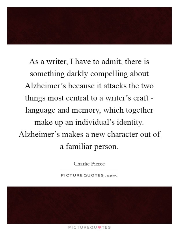 As a writer, I have to admit, there is something darkly compelling about Alzheimer's because it attacks the two things most central to a writer's craft - language and memory, which together make up an individual's identity. Alzheimer's makes a new character out of a familiar person Picture Quote #1
