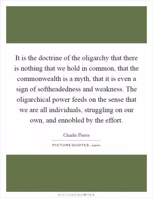 It is the doctrine of the oligarchy that there is nothing that we hold in common, that the commonwealth is a myth, that it is even a sign of softheadedness and weakness. The oligarchical power feeds on the sense that we are all individuals, struggling on our own, and ennobled by the effort Picture Quote #1