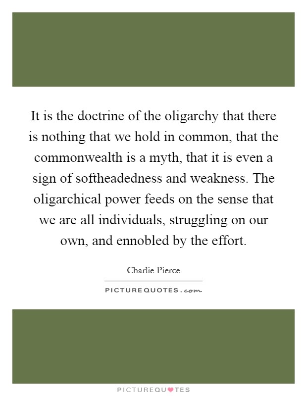 It is the doctrine of the oligarchy that there is nothing that we hold in common, that the commonwealth is a myth, that it is even a sign of softheadedness and weakness. The oligarchical power feeds on the sense that we are all individuals, struggling on our own, and ennobled by the effort Picture Quote #1