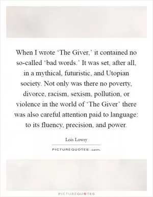 When I wrote ‘The Giver,’ it contained no so-called ‘bad words.’ It was set, after all, in a mythical, futuristic, and Utopian society. Not only was there no poverty, divorce, racism, sexism, pollution, or violence in the world of ‘The Giver’ there was also careful attention paid to language: to its fluency, precision, and power Picture Quote #1