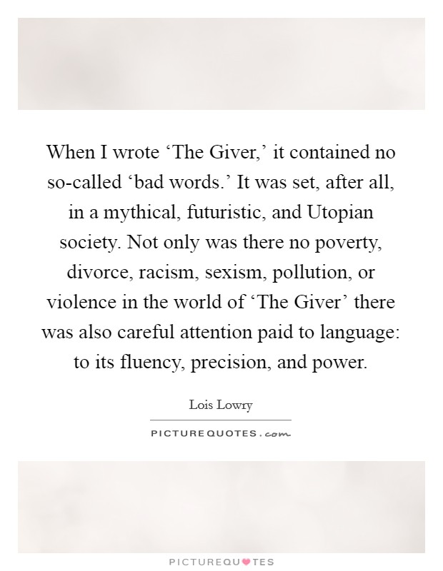When I wrote ‘The Giver,' it contained no so-called ‘bad words.' It was set, after all, in a mythical, futuristic, and Utopian society. Not only was there no poverty, divorce, racism, sexism, pollution, or violence in the world of ‘The Giver' there was also careful attention paid to language: to its fluency, precision, and power Picture Quote #1