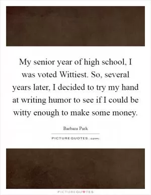 My senior year of high school, I was voted Wittiest. So, several years later, I decided to try my hand at writing humor to see if I could be witty enough to make some money Picture Quote #1