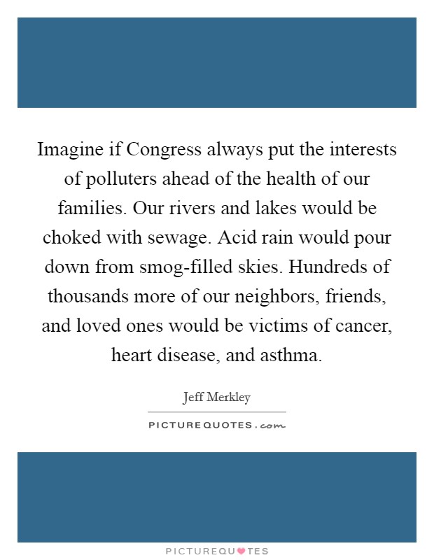 Imagine if Congress always put the interests of polluters ahead of the health of our families. Our rivers and lakes would be choked with sewage. Acid rain would pour down from smog-filled skies. Hundreds of thousands more of our neighbors, friends, and loved ones would be victims of cancer, heart disease, and asthma Picture Quote #1