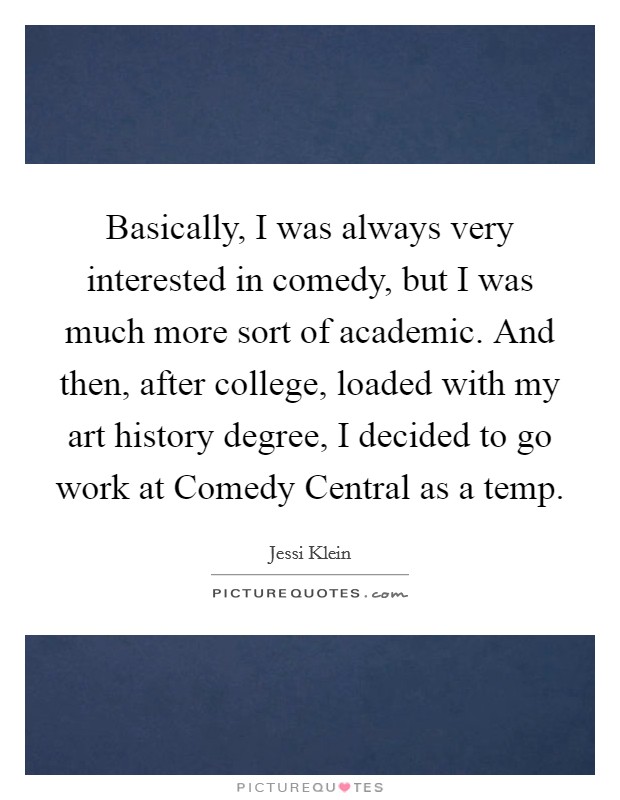 Basically, I was always very interested in comedy, but I was much more sort of academic. And then, after college, loaded with my art history degree, I decided to go work at Comedy Central as a temp Picture Quote #1