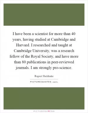 I have been a scientist for more than 40 years, having studied at Cambridge and Harvard. I researched and taught at Cambridge University, was a research fellow of the Royal Society, and have more than 80 publications in peer-reviewed journals. I am strongly pro-science Picture Quote #1