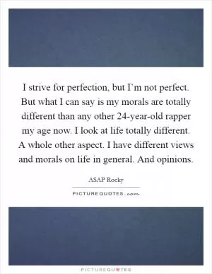 I strive for perfection, but I’m not perfect. But what I can say is my morals are totally different than any other 24-year-old rapper my age now. I look at life totally different. A whole other aspect. I have different views and morals on life in general. And opinions Picture Quote #1