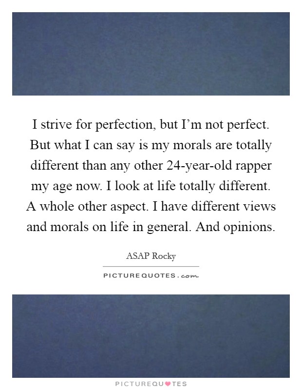 I strive for perfection, but I'm not perfect. But what I can say is my morals are totally different than any other 24-year-old rapper my age now. I look at life totally different. A whole other aspect. I have different views and morals on life in general. And opinions Picture Quote #1