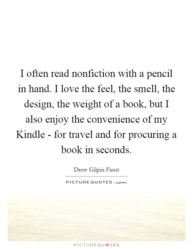 I often read nonfiction with a pencil in hand. I love the feel, the smell, the design, the weight of a book, but I also enjoy the convenience of my Kindle - for travel and for procuring a book in seconds Picture Quote #1