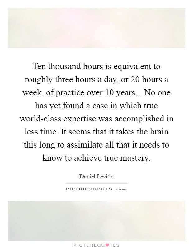 Ten thousand hours is equivalent to roughly three hours a day, or 20 hours a week, of practice over 10 years... No one has yet found a case in which true world-class expertise was accomplished in less time. It seems that it takes the brain this long to assimilate all that it needs to know to achieve true mastery Picture Quote #1