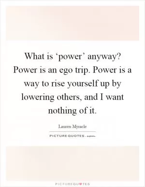 What is ‘power’ anyway? Power is an ego trip. Power is a way to rise yourself up by lowering others, and I want nothing of it Picture Quote #1