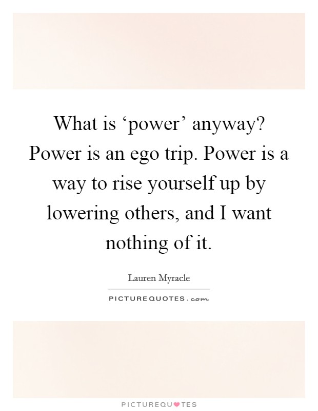 What is ‘power' anyway? Power is an ego trip. Power is a way to rise yourself up by lowering others, and I want nothing of it Picture Quote #1