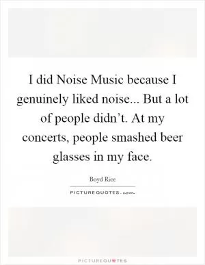 I did Noise Music because I genuinely liked noise... But a lot of people didn’t. At my concerts, people smashed beer glasses in my face Picture Quote #1