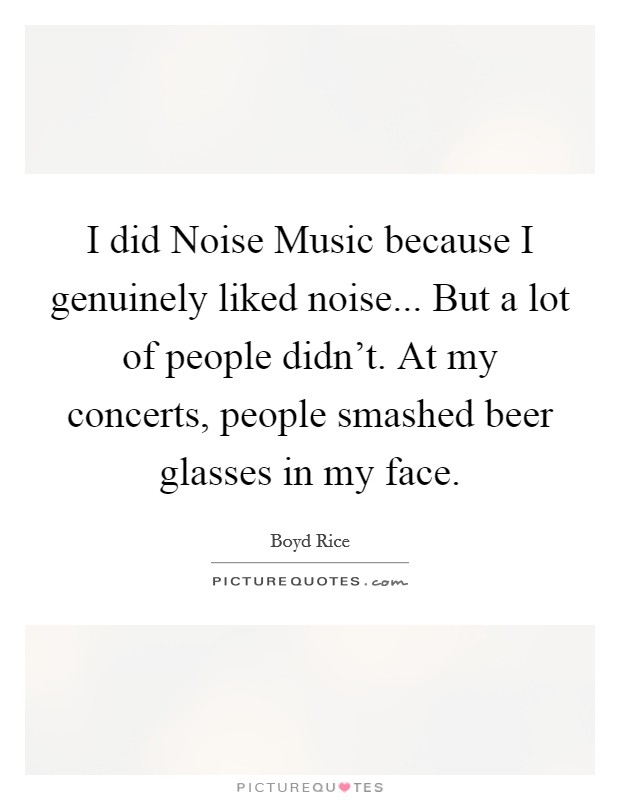 I did Noise Music because I genuinely liked noise... But a lot of people didn't. At my concerts, people smashed beer glasses in my face Picture Quote #1