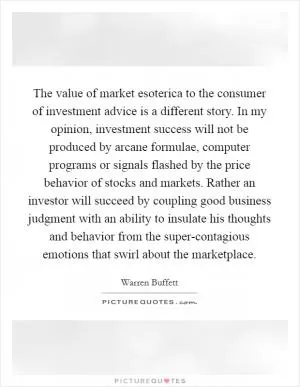 The value of market esoterica to the consumer of investment advice is a different story. In my opinion, investment success will not be produced by arcane formulae, computer programs or signals flashed by the price behavior of stocks and markets. Rather an investor will succeed by coupling good business judgment with an ability to insulate his thoughts and behavior from the super-contagious emotions that swirl about the marketplace Picture Quote #1