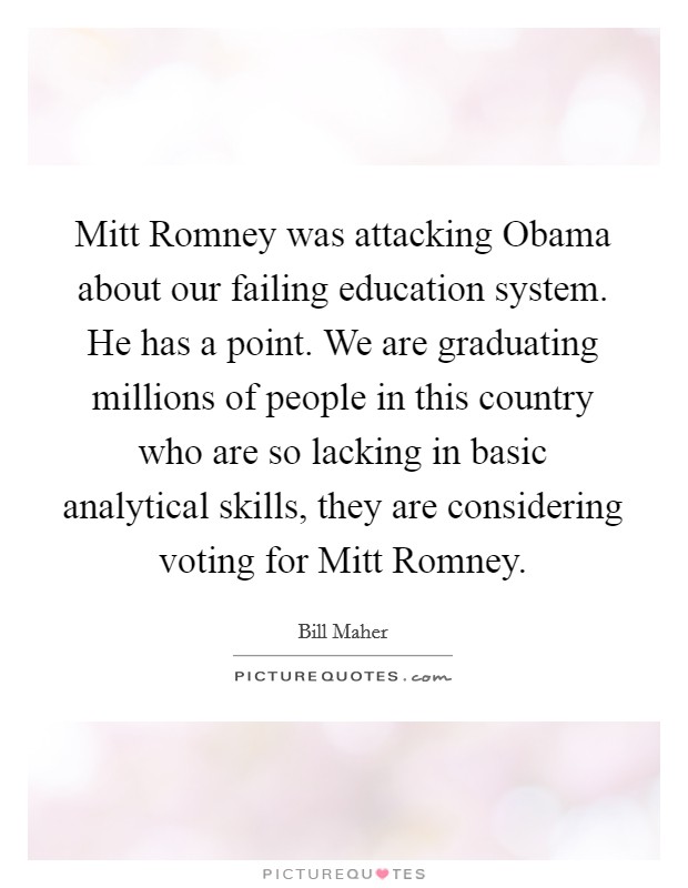 Mitt Romney was attacking Obama about our failing education system. He has a point. We are graduating millions of people in this country who are so lacking in basic analytical skills, they are considering voting for Mitt Romney Picture Quote #1