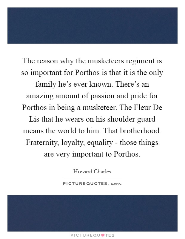 The reason why the musketeers regiment is so important for Porthos is that it is the only family he's ever known. There's an amazing amount of passion and pride for Porthos in being a musketeer. The Fleur De Lis that he wears on his shoulder guard means the world to him. That brotherhood. Fraternity, loyalty, equality - those things are very important to Porthos Picture Quote #1