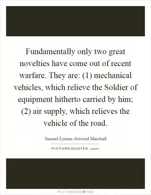 Fundamentally only two great novelties have come out of recent warfare. They are: (1) mechanical vehicles, which relieve the Soldier of equipment hitherto carried by him; (2) air supply, which relieves the vehicle of the road Picture Quote #1