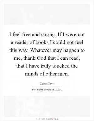 I feel free and strong. If I were not a reader of books I could not feel this way. Whatever may happen to me, thank God that I can read, that I have truly touched the minds of other men Picture Quote #1