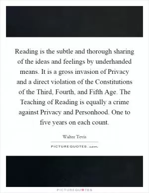 Reading is the subtle and thorough sharing of the ideas and feelings by underhanded means. It is a gross invasion of Privacy and a direct violation of the Constitutions of the Third, Fourth, and Fifth Age. The Teaching of Reading is equally a crime against Privacy and Personhood. One to five years on each count Picture Quote #1