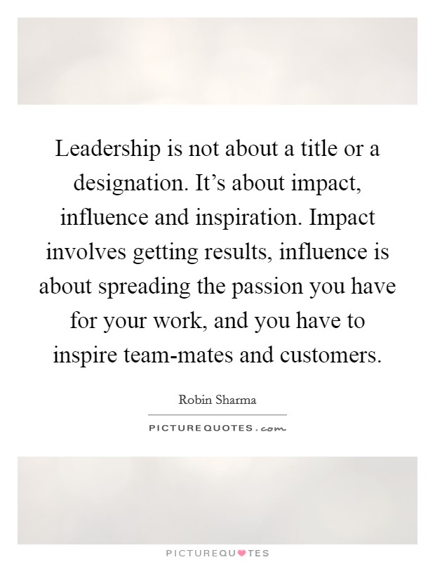 Leadership is not about a title or a designation. It's about impact, influence and inspiration. Impact involves getting results, influence is about spreading the passion you have for your work, and you have to inspire team-mates and customers Picture Quote #1