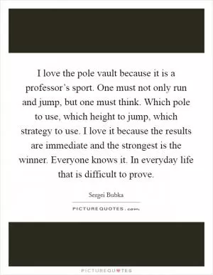 I love the pole vault because it is a professor’s sport. One must not only run and jump, but one must think. Which pole to use, which height to jump, which strategy to use. I love it because the results are immediate and the strongest is the winner. Everyone knows it. In everyday life that is difficult to prove Picture Quote #1