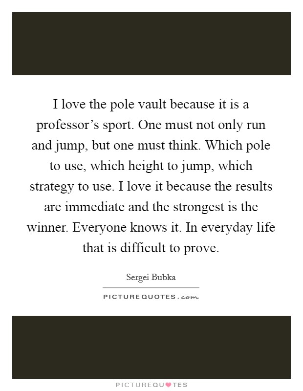 I love the pole vault because it is a professor's sport. One must not only run and jump, but one must think. Which pole to use, which height to jump, which strategy to use. I love it because the results are immediate and the strongest is the winner. Everyone knows it. In everyday life that is difficult to prove Picture Quote #1