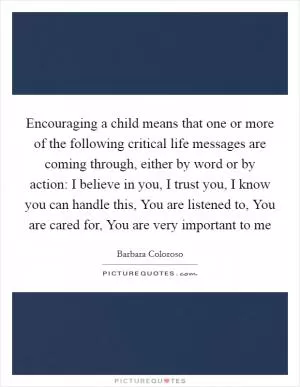 Encouraging a child means that one or more of the following critical life messages are coming through, either by word or by action: I believe in you, I trust you, I know you can handle this, You are listened to, You are cared for, You are very important to me Picture Quote #1