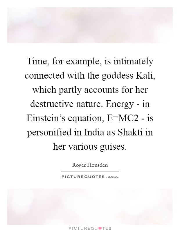 Time, for example, is intimately connected with the goddess Kali, which partly accounts for her destructive nature. Energy - in Einstein's equation, E=MC2 - is personified in India as Shakti in her various guises Picture Quote #1