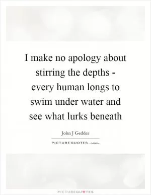 I make no apology about stirring the depths - every human longs to swim under water and see what lurks beneath Picture Quote #1