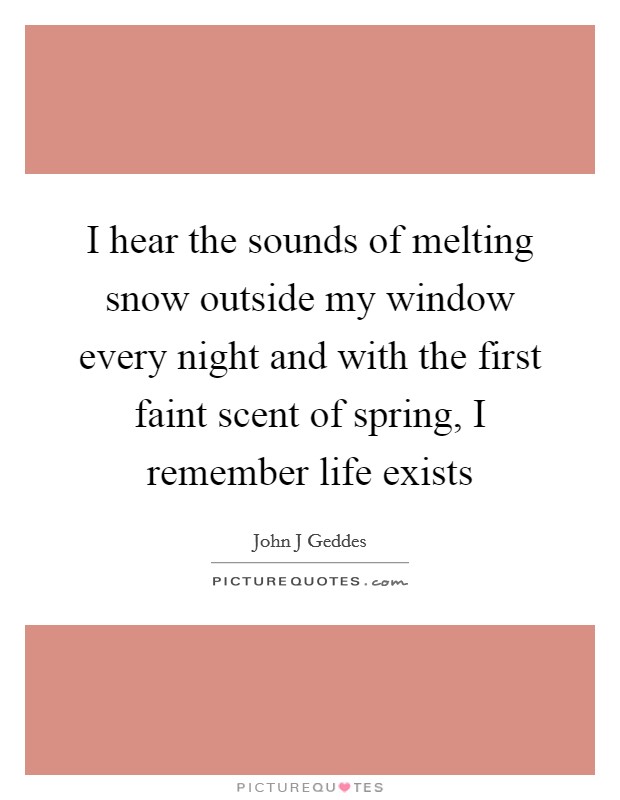 I hear the sounds of melting snow outside my window every night and with the first faint scent of spring, I remember life exists Picture Quote #1