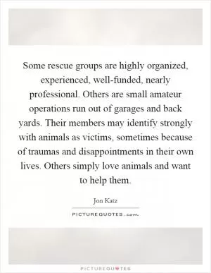 Some rescue groups are highly organized, experienced, well-funded, nearly professional. Others are small amateur operations run out of garages and back yards. Their members may identify strongly with animals as victims, sometimes because of traumas and disappointments in their own lives. Others simply love animals and want to help them Picture Quote #1