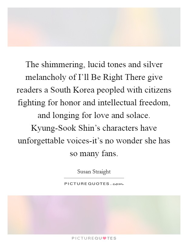 The shimmering, lucid tones and silver melancholy of I'll Be Right There give readers a South Korea peopled with citizens fighting for honor and intellectual freedom, and longing for love and solace. Kyung-Sook Shin's characters have unforgettable voices-it's no wonder she has so many fans Picture Quote #1