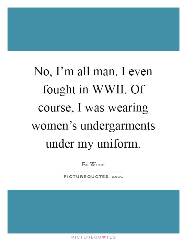 No, I'm all man. I even fought in WWII. Of course, I was wearing women's undergarments under my uniform Picture Quote #1
