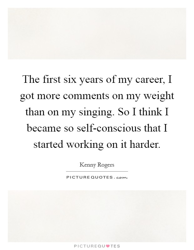 The first six years of my career, I got more comments on my weight than on my singing. So I think I became so self-conscious that I started working on it harder Picture Quote #1