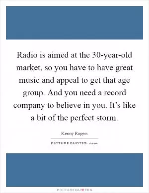 Radio is aimed at the 30-year-old market, so you have to have great music and appeal to get that age group. And you need a record company to believe in you. It’s like a bit of the perfect storm Picture Quote #1