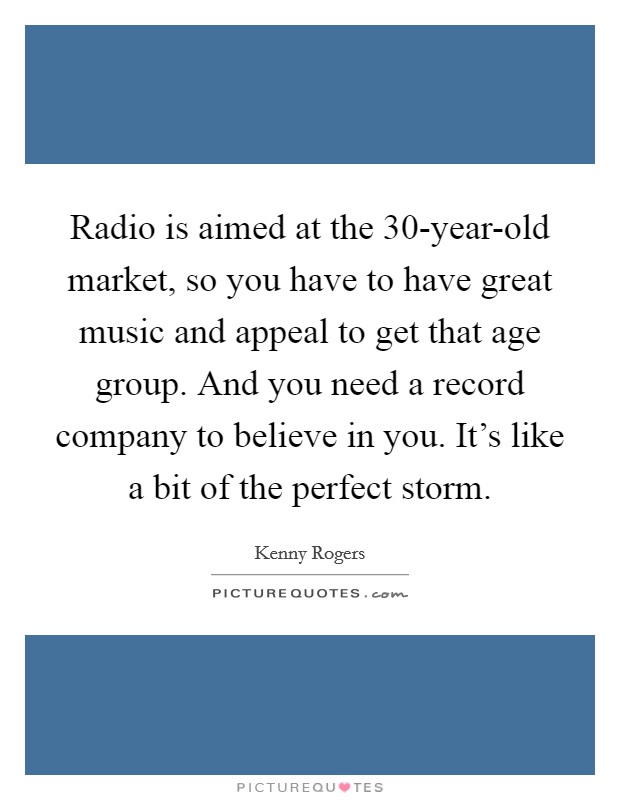 Radio is aimed at the 30-year-old market, so you have to have great music and appeal to get that age group. And you need a record company to believe in you. It's like a bit of the perfect storm Picture Quote #1