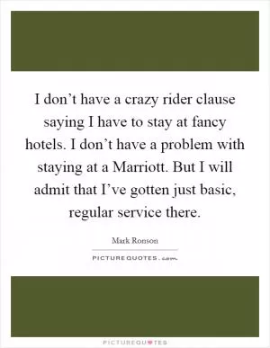 I don’t have a crazy rider clause saying I have to stay at fancy hotels. I don’t have a problem with staying at a Marriott. But I will admit that I’ve gotten just basic, regular service there Picture Quote #1