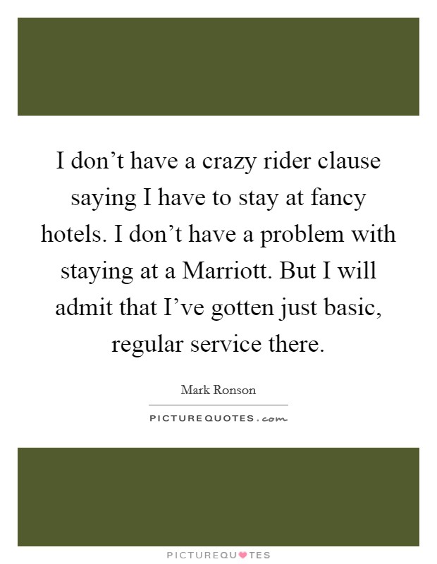 I don't have a crazy rider clause saying I have to stay at fancy hotels. I don't have a problem with staying at a Marriott. But I will admit that I've gotten just basic, regular service there Picture Quote #1