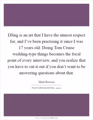 DJing is an art that I have the utmost respect for, and I’ve been practising it since I was 17 years old. Doing Tom Cruise wedding-type things becomes the focal point of every interview, and you realize that you have to cut it out if you don’t want to be answering questions about that Picture Quote #1