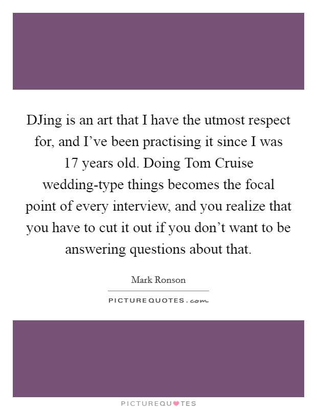 DJing is an art that I have the utmost respect for, and I've been practising it since I was 17 years old. Doing Tom Cruise wedding-type things becomes the focal point of every interview, and you realize that you have to cut it out if you don't want to be answering questions about that Picture Quote #1
