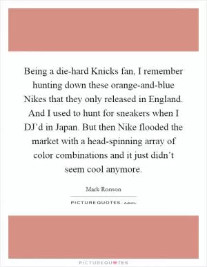 Being a die-hard Knicks fan, I remember hunting down these orange-and-blue Nikes that they only released in England. And I used to hunt for sneakers when I DJ’d in Japan. But then Nike flooded the market with a head-spinning array of color combinations and it just didn’t seem cool anymore Picture Quote #1