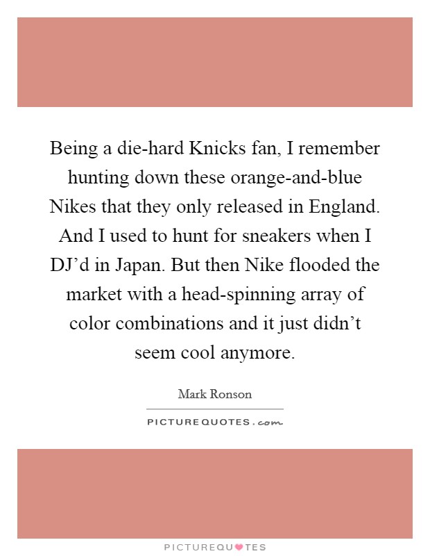 Being a die-hard Knicks fan, I remember hunting down these orange-and-blue Nikes that they only released in England. And I used to hunt for sneakers when I DJ'd in Japan. But then Nike flooded the market with a head-spinning array of color combinations and it just didn't seem cool anymore Picture Quote #1