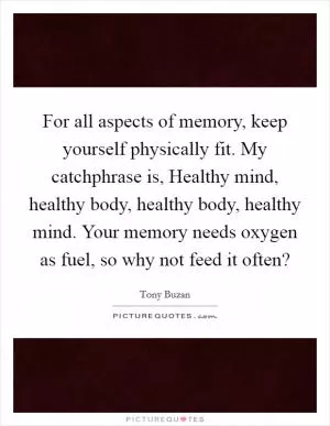 For all aspects of memory, keep yourself physically fit. My catchphrase is, Healthy mind, healthy body, healthy body, healthy mind. Your memory needs oxygen as fuel, so why not feed it often? Picture Quote #1