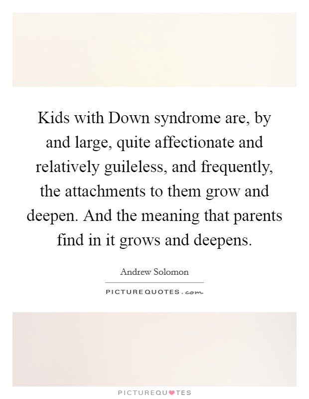 Kids with Down syndrome are, by and large, quite affectionate and relatively guileless, and frequently, the attachments to them grow and deepen. And the meaning that parents find in it grows and deepens Picture Quote #1