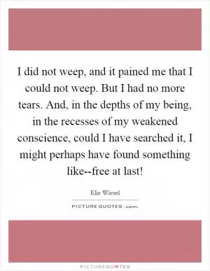 I did not weep, and it pained me that I could not weep. But I had no more tears. And, in the depths of my being, in the recesses of my weakened conscience, could I have searched it, I might perhaps have found something like--free at last! Picture Quote #1