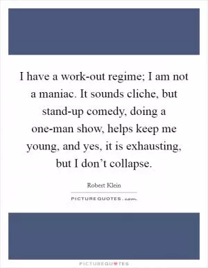 I have a work-out regime; I am not a maniac. It sounds cliche, but stand-up comedy, doing a one-man show, helps keep me young, and yes, it is exhausting, but I don’t collapse Picture Quote #1