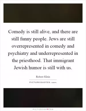 Comedy is still alive, and there are still funny people. Jews are still overrepresented in comedy and psychiatry and underrepresented in the priesthood. That immigrant Jewish humor is still with us Picture Quote #1