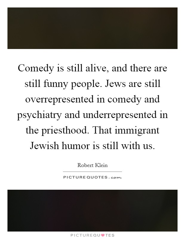 Comedy is still alive, and there are still funny people. Jews are still overrepresented in comedy and psychiatry and underrepresented in the priesthood. That immigrant Jewish humor is still with us Picture Quote #1